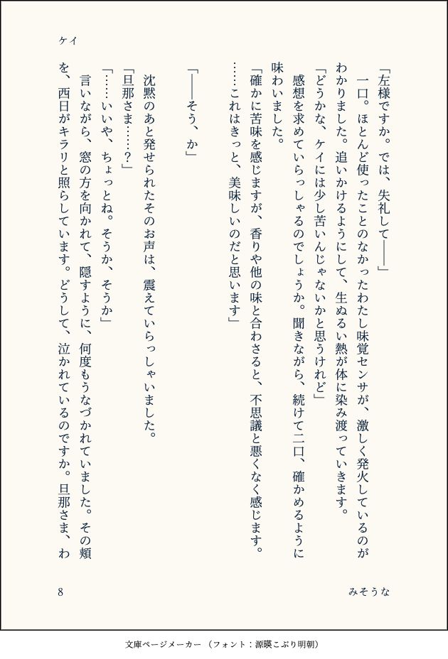 「左様ですか。では、失礼して――」
　一口。ほとんど使ったことのなかったわたし味覚センサが、激しく発火しているのがわかりました。追いかけるようにして、生ぬるい熱が体に染み渡っていきます。
「どうかな、ケイには少し苦いんじゃないかと思うけれど」
　感想を求めていらっしゃるのでしょうか。聞きながら、続けて二口、確かめるように味わいました。
「確かに苦味を感じますが、香りや他の味と合わさると、不思議と悪くなく感じます。……これはきっと、美味しいのだと思います」
　
「――そう、か」
　
　沈黙のあと発せられたそのお声は、震えていらっしゃいました。
「旦那さま……？」
「……いいや、ちょっとね。そうか、そうか」
　言いながら、窓の方を向かれて、隠すように、何度もうなづかれていました。その頬を、西日がキラリと照らしています。どうして、泣かれているのですか。旦那さま、わ