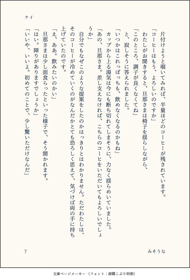 　片付けようと覗いてみれば、半量ほどのコーヒーが残されています。
「コーヒーはもう、よろしいのですか」
　わたしがお聞きすると、旦那さまは椅子を揺らしながら、
「このところ、調子が良くなくてね」
　と、寂しそうに答えられました。
「いつかはこれっぽっちも、飲めなくなるのかもね」
　カップから上る湯気は今にも断ち切れてしまそうに、力なく揺らめいていました。
「あの、旦那さま。差し支えなければ、こちらのコーヒをいただいてもよろしいでしょうか」
　自分でもなぜこのような提案をしたのかはっきりとはわかりません。ただわたしは、そのコーヒーが冷めていくのがなんだかとても恐ろしく思えて、気づけば両の手に持ち上げていたのです。
「え、ああ。飲みたいのかい」
　旦那さまは少し面食らったといった様子で、そう聞かれます。
「はい。障りがありますでしょうか」
「いいや、いいよ。初めてのことで、少し驚いただけなんだ」
