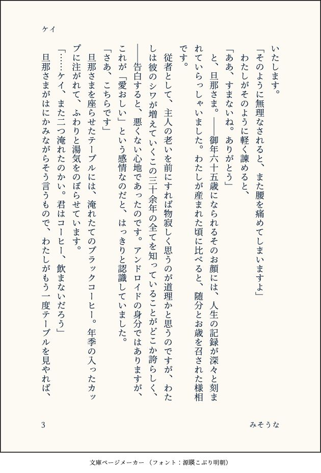 いたします。
「そのように無理なされると、また腰を痛めてしまいますよ」
　わたしがそのように軽く諌めると、
「ああ、すまないね。ありがとう」
　と、旦那さま。――御年六十五歳になられるそのお顔には、人生の記録が深々と刻まれていらっしゃいました。わたしが産まれた頃に比べると、随分とお歳を召された様相です。
　従者として、主人の老いを前にすれば物寂しく思うのが道理かと思うのですが、わたしは彼のシワが増えていくこの三十余年の全てを知っていることがどこか誇らしく、――告白すると、悪くない心地であったのです。アンドロイドの身分ではありますが、これが「愛おしい」という感情なのだと、はっきりと認識していました。
「さあ、こちらです」
　旦那さまを座らせたテーブルには、淹れたてのブラックコーヒー。年季の入ったカップに注がれて、ふわりと湯気をのぼらせています。
「……ケイ、また二つ淹れたのかい。君はコーヒー、飲まないだろう」
　旦那さまがはにかみながらそう言うもので、わたしがもう一度テーブルを見やれば、