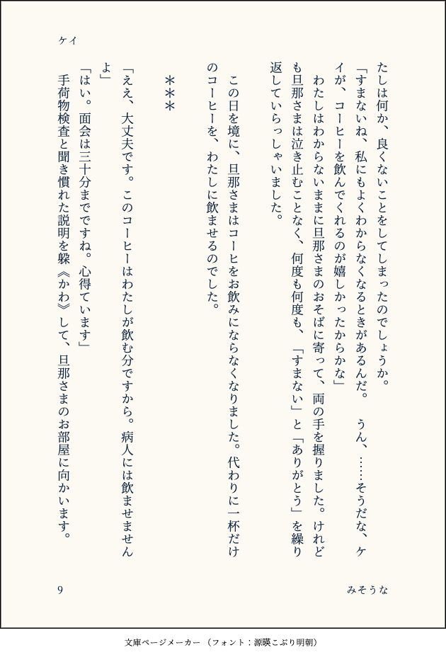 たしは何か、良くないことをしてしまったのでしょうか。
「すまないね、私にもよくわからなくなるときがあるんだ。　うん、……そうだな、ケイが、コーヒーを飲んでくれるのが嬉しかったからかな」
　わたしはわからないままに旦那さまのおそばに寄って、両の手を握りました。けれども旦那さまは泣き止むことなく、何度も何度も、「すまない」と「ありがとう」を繰り返していらっしゃいました。
　
　この日を境に、旦那さまはコーヒをお飲みにならなくなりました。代わりに一杯だけのコーヒーを、わたしに飲ませるのでした。
　
　＊＊＊
　
「ええ、大丈夫です。このコーヒーはわたしが飲む分ですから。病人には飲ませませんよ」
「はい。面会は三十分までですね。心得ています」
　手荷物検査と聞き慣れた説明を躱《かわ》して、旦那さまのお部屋に向かいます。
