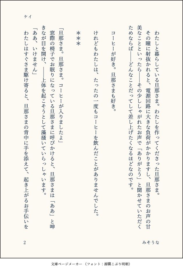 　わたしと暮らしている旦那さま。わたしを作ってくださった旦那さま。
　その瞳に射抜かれると、電源回路に大きな負荷がかかりますし、旦那さまのお声の甘美なことといったら――その少ししゃがれたお声で「ありがとう」と聞かせていただくためならば――どんなことだってして差し上げたくなるほどなのです。
　
　コーヒーが好き。旦那さまも好き。
　
　けれどもわたしは、たったの一度もコーヒーを飲んだことがありませんでした。
　
　＊＊＊
　
「旦那さま。旦那さま。コーヒーが入りましたよ」
　窓際の椅子でお眠りになっている旦那さまに呼びかけると、旦那さまは「ああ」と呻きなが目を開け、――上体を起こそうとして藻掻いていらっしゃいます。
「ああ、いけません」
　わたしはすぐさま駆け寄ると、旦那さまの背中に手を添えて、起き上がるお手伝いを
