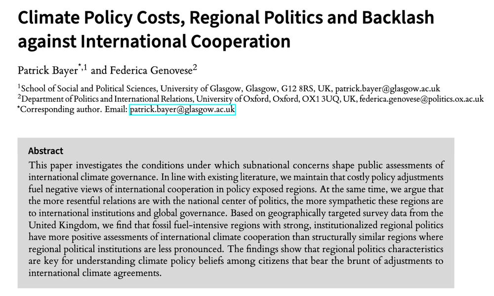Climate Policy Costs, Regional Politics and Backlashagainst International Cooperation by Patrick Bayer and Federica Genovese.

This paper investigates the conditions under which subnational concerns shape public assessments of international climate governance. In line with existing literature, we maintain that costly policy adjustments fuel negative views of international cooperation in policy exposed regions. At the same time, we argue that the more resentful relations are with the national center of politics, the more sympathetic these regions areto international institutions and global governance. Based on geographically targeted survey data from theUnited Kingdom, we find that fossil fuel-intensive regions with strong, institutionalized regional politics have more positive assessments of international climate cooperation than structurally similar regions where regional political institutions are less pronounced. The findings show that regional politics characteristics are key for understanding climate policy beliefs among citizens that bear the brunt of adjustments to international climate agreements