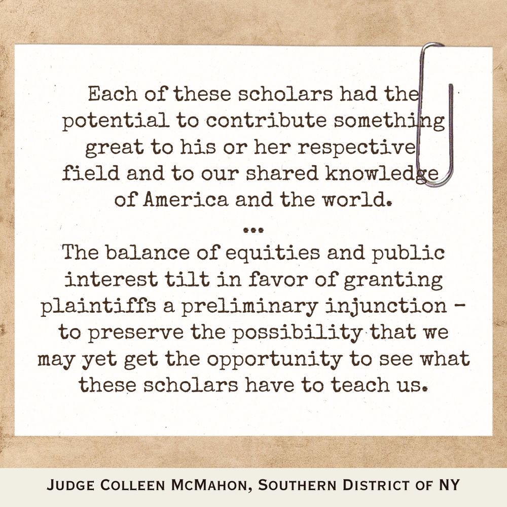"Each of these scholars had the potential to contribute something great to his or her respective field and to our shared knowledge of America and the world...The balance of equities and public interest tilt in favor of granting plaintiffs a preliminary injunction – to preserve the possibility that we may yet get the opportunity to see what these scholars have to teach us." - Judge Colleen McMahon, Southern District of NY
