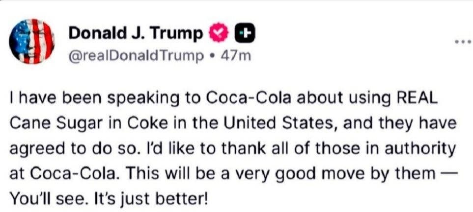 Image of a Truth Social post by Donald J Trump  that reads:
"I have been speaking to Coca-Cola about using REAL Cane Sugar in Coke in the United States, and they have agreed to do so. I'd like to thank all of those in authority at Coca-Cola. This will be a very good move by them You'll see. It's just better!"