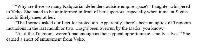 “Why are there so many Kalquorian defenders outside empire space?” Laughter whispered to Veko. She hated to be uninformed in front of her superiors, especially when it meant Signis would likely sneer at her.

“The Ibornex asked our fleet for protection. Apparently, there’s been an uptick of Tragoom incursions in the last month or two. Trag’s been overrun by the Darks, you know.”

“As if the Tragooms weren’t bad enough as their typical opportunistic, smelly selves.” She earned a snort of amusement from Veko.
