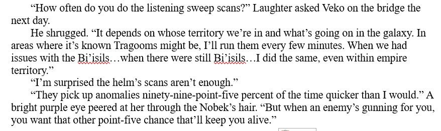 “How often do you do the listening sweep scans?” Laughter asked Veko on the bridge the next day.

He shrugged. “It depends on whose territory we’re in and what’s going on in the galaxy. In areas where it’s known Tragooms might be, I’ll run them every few minutes. When we had issues with the Bi’isils…when there were still Bi’isils…I did the same, even within empire territory.”

“I’m surprised the helm’s scans aren’t enough.”

“They pick up anomalies ninety-nine-point-five percent of the time quicker than I would.” A bright purple eye peered at her through the Nobek’s hair. “But when an enemy’s gunning for you, you want that other point-five chance that’ll keep you alive.”
