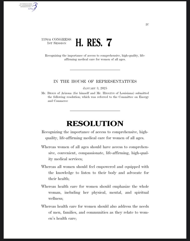 119TH CONGRESS
1ST SESSION
H. RES. 7
ecognizing the importance of access to comprehensive, high-quality, lif firming medical care for women of all age
IN THE HOUSE OF REPRESENTATIVES
JANUARY 3, 2025
Mr. BiGGs of Arizona (for himself and Mr. HIGGINS of Louisiana) submitted the following resolution; which was referred to the Committee on Energy and Commerce
RESOLUTION
Recognizing the importance of access to comprehensive, high-quality, life-affirming medical eare for women of all ages.
Whereas women of all ages should have access to comprehen-sive, convenient, compassionate, life-affirming, high-qual-ity medical services;
Whereas all women should feel empowered and equipped with the knowledge to listen to their body and advocate for their health;
Whereas health care for women should emphasize the whole woman, including her physical, mental, and spiritual wellness;
Whereas health care for women should also address the needs of men, families, and communities as they relate to women's health care;