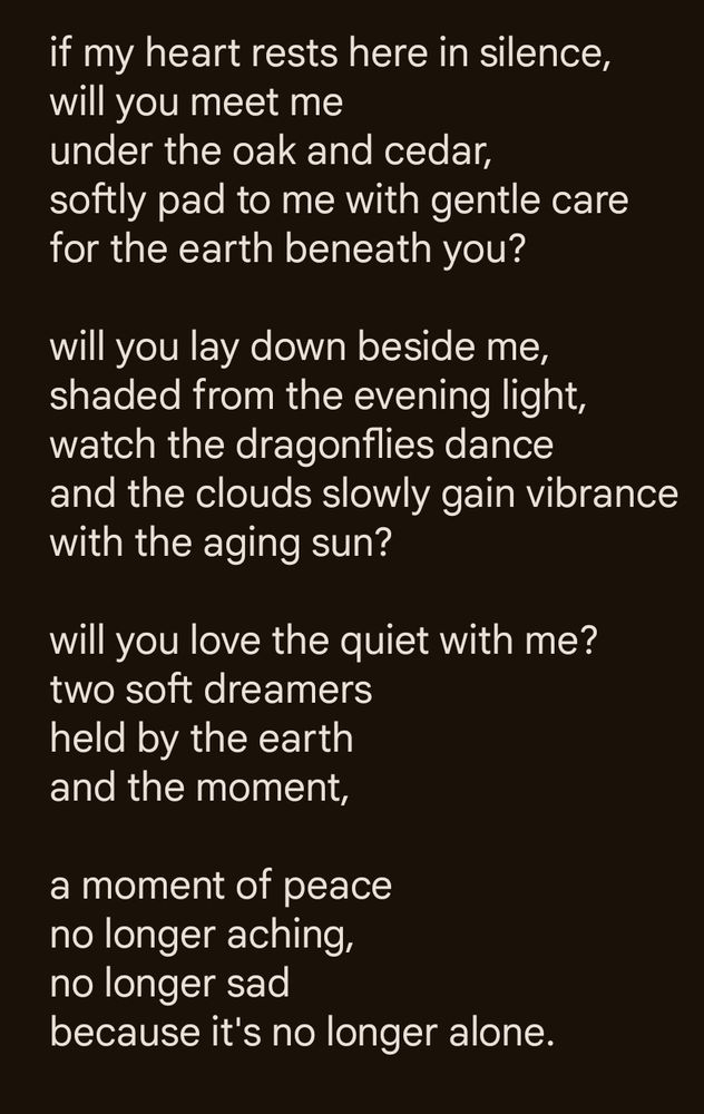 Screenshot of text poem by @sherekhanum.bsky.social:

if my heart rests here in silence, 
will you meet me 
under the oak and cedar,
softly pad to me with gentle care
for the earth beneath you? 

will you lay down beside me, 
shaded from the evening light, 
watch the dragonflies dance
and the clouds slowly gain vibrance
with the aging sun?

will you love the quiet with me?
two soft dreamers
held by the earth
and the moment,

a moment of peace
no longer aching,
no longer sad
because it's no longer alone.