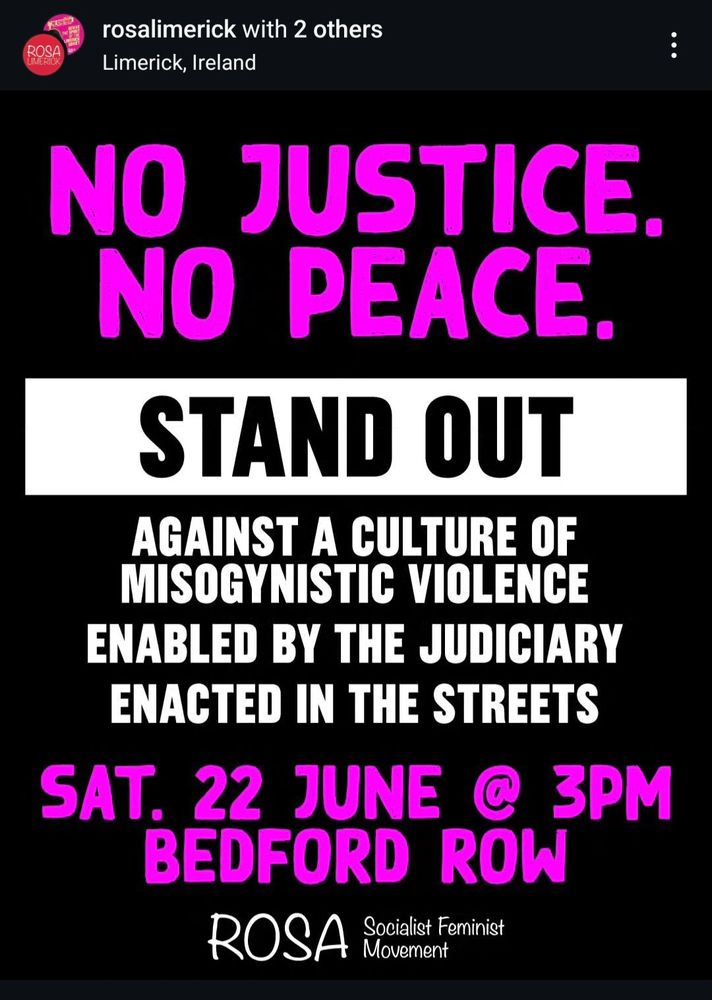 Sharing this from ROSA Limerick's Instagram: NO JUSTICE. N0 PEACE. Stand out against a culture of misogynistic violence enabled by the judiciary and enacted in the streets. Saturday 22nd June @ 3pm on Bedford Row A woman who was beaten unconscious, had her nose broken, and received a severe concussion and bruising resulting in her having to attend multiple therapists and eventually lose her job due to PTSD, has had to watch her attacker walk free today because Judge Tom O'Donnell is worried about HIS future! The patriarchal justice system makes it's priorities clear again. Protest the culture of impunity that perpetuates male violence against women.
#socialistfeminism #niunamenos #notonemore #neveragain #endmaleviolenceagainstwomen #Mimerick #ireland
View