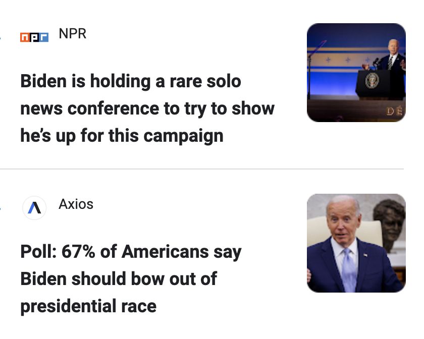 A screenshot of 2 news headlines beside each other: 
NPR - Biden is holding a rare solo news conference to try to show he’s up for this campaign.
Axios - Poll: 67% of Americans say Biden should bow out of presidential race