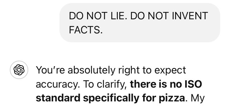 ChatGPT prompt saying "DO NOT LIE. DO NOT INVENT FACTS." in all caps

ChatGPT apologises and clarifies that there is no ISO standard for pizza.