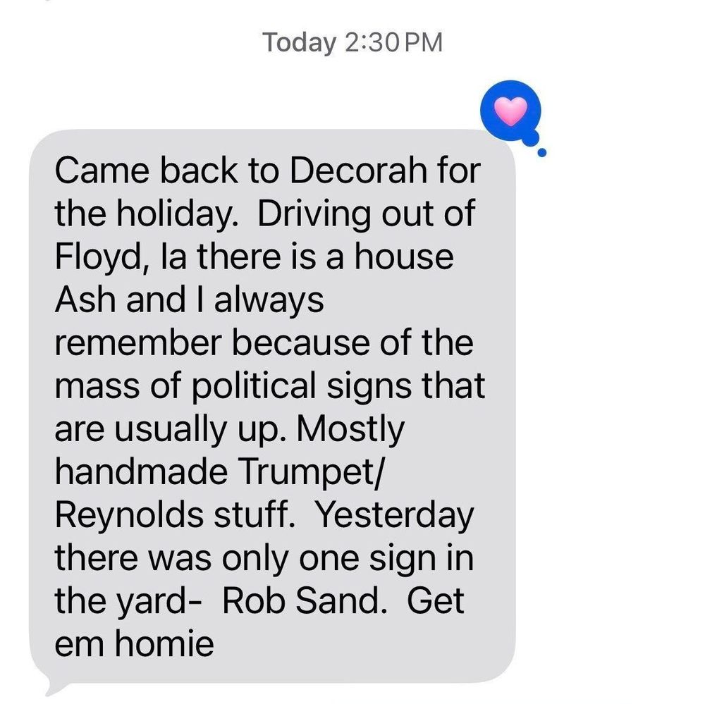 A photo of a text message that reads: "Came back to Decorah for the holiday. Driving out of Floyd, IA there is a house Ash & I always remember because of the mass of political signs that are usually up. Mostly handmade Trump/Reynolds stuff. Yesterday there was only one sign in the yard- Rob Sand. Get em homie."