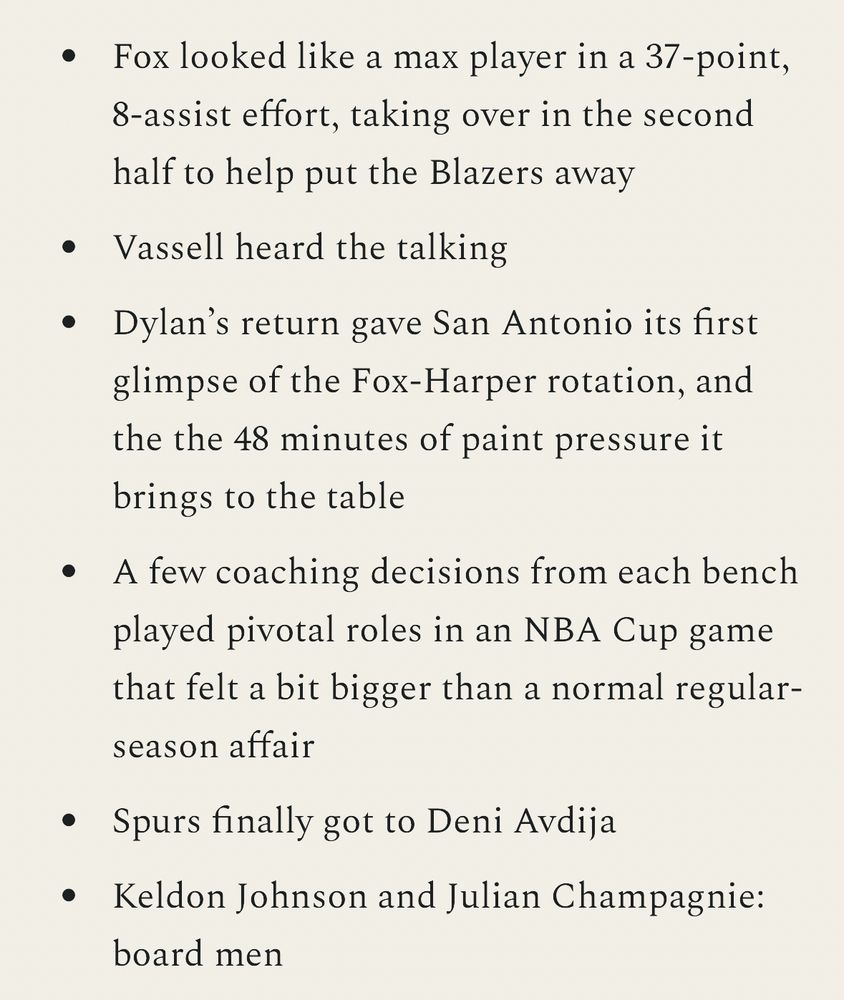 Fox looked like a max player in a 37-point, 8-assist effort, taking over in the second half to help put the Blazers away
Vassell heard the talking
Dylan’s return gave San Antonio its first glimpse of the Fox-Harper rotation, and the the 48 minutes of paint pressure it brings to the table
A few coaching decisions from each bench played pivotal roles in an NBA Cup game that felt a bit bigger than a normal regular-season affair
Spurs finally got to Deni Avdija
Keldon Johnson and Julian Champagnie: board men
