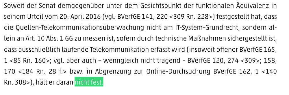 Soweit der Senat demgegenüber unter dem Gesichtspunkt der funktionalen Äquivalenz in seinem Urteil vom 20. April 2016 (vgl. BVerfGE 141, 220 <309 Rn. 228>) festgestellt hat, dass die Quellen-Telekommunikationsüberwachung nicht am IT-System-Grundrecht, sondern allein an Art. 10 Abs. 1 GG zu messen ist, sofern durch technische Maßnahmen sichergestellt ist, dass ausschließlich laufende Telekommunikation erfasst wird (insoweit offener BVerfGE 165, 1 <85 Rn. 160>; vgl. aber auch – wenngleich nicht tragend – BVerfGE 120, 274 <309>; 158, 170 <184 Rn. 28 f.> bzw. in Abgrenzung zur Online-Durchsuchung BVerfGE 162, 1 <140 Rn. 308>), hält er daran nicht fest.