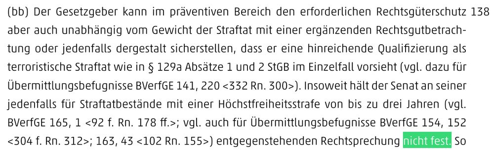 (bb) Der Gesetzgeber kann im präventiven Bereich den erforderlichen Rechtsgüterschutz aber auch unabhängig vom Gewicht der Straftat mit einer ergänzenden Rechtsgutbetrachtung oder jedenfalls dergestalt sicherstellen, dass er eine hinreichende Qualifizierung als terroristische Straftat wie in § 129a Absätze 1 und 2 StGB im Einzelfall vorsieht (vgl. dazu für Übermittlungsbefugnisse BVerfGE 141, 220 <332 Rn. 300>). Insoweit hält der Senat an seiner jedenfalls für Straftatbestände mit einer Höchstfreiheitsstrafe von bis zu drei Jahren (vgl. BVerfGE 165, 1 <92 f. Rn. 178 ff.>; vgl. auch für Übermittlungsbefugnisse BVerfGE 154, 152 <304 f. Rn. 312>; 163, 43 <102 Rn. 155>) entgegenstehenden Rechtsprechung nicht fest.