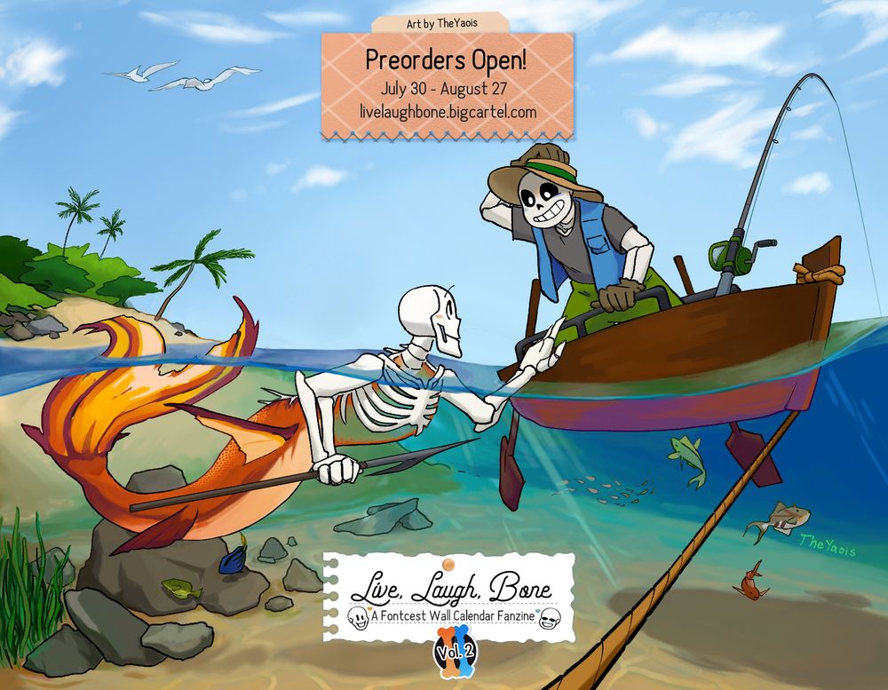 Preview of a piece for Live, Laugh, Bone (A 2026 Fontcest Wall Calendar Fanzine). The piece is by TheYaois and shows Mermaid Papyrus with a spear in the water looking up at Sans in a fishing boat. Sans is holding his hat and looking at Papyrus happily. There are many tropical fish in the ocean, an island in the background and seagulls flying overhead.

Preorders open July 30 through August 27 at livelaughbone.bigcartel.com 