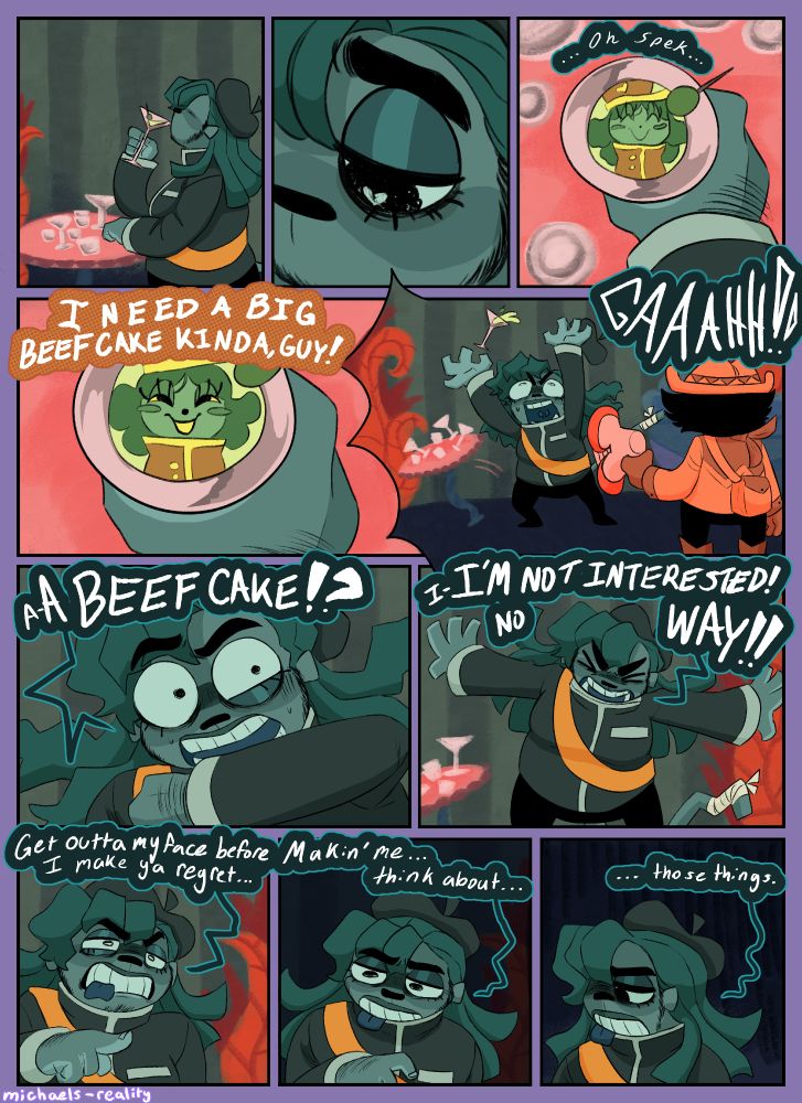 Fifth page. 
Panel 1: Capochin sits alone at a table, as he downs a drink with many other empty glasses sitting in front of him. 
Panel 2: A close up on Capochin's eye as he looks down, somberly with a broken heart in his pupil. 
Panel 3: Capo holding his drink from his perspective, as he hallucinates Inspekta reflecting in the liquid. Capo says to himself "... Oh spek..."
Panel 4: A continuation of panel 3 where the hallucination of Inspekta opens it's eyes and says to Capochin "I need a big beefcake kinda, guy!"
Panel 5: Capochin screams in shock and launches his drink into the air, while Godpoke stands next to him with Megapon aimed at him. 
Panel 6: A closeup on Capochin as he wipes his mouth and look at Godpoke with a shocked and confused look on his face as he yells "a-A BEEFCAKE!?" 
Panel 7: Capochin holds his arms out as to say 'No!' and says "I-I'M NOT INTERESTED! NO WAY!!" 
Panel 8: Capochin points angrily at Godpoke as he says "Get outta my face before I make ya regret..."
Panel 9: Capochin looks off and his anger starts to falter "Makin' me... think about..." 
Panel 10: Capochin looks sad as he looks off and says "...those things." End ID/.