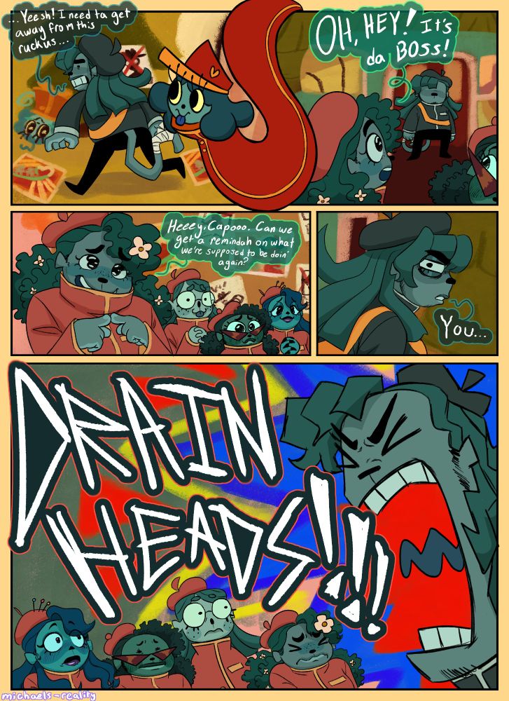 Third page. 
Panel 1: Capochin gets up and runs off while he says "...Yeesh! I need ta get away from this ruckus..." and the panel is separated by Inspekta looking at him walk off. 
Panel 2: Capochin enters the HobbyHoo Strip and Patty and Alexei look at him, as Patty announces "OH, HEY! It's da BOSS!" 
Panel 3: Patty stands in front of the other Bizzyboys, with her fingers pointed together and the others looking at Capochin with big puppy eyes. Patty says" Heeey, Capooo. Can we get a remindah on what we're supposed to be doin' again?" 
Panel 4: Capo side eyes everyone with a glare and says "You..." 
Panel 5: Capochin yells "DRAIN HEADS!" at everyone as everyone else winces at his volume. Except Vibiano who is blushing gay style. End ID/.