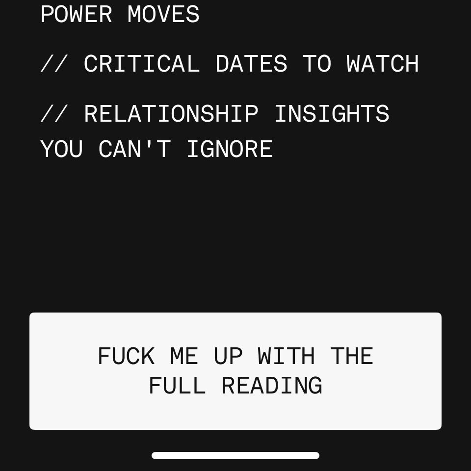 Critical dates to watch 

Relationship insights you can’t ignore 

White box button at bottom of screen that says fuck me up with the full reading 