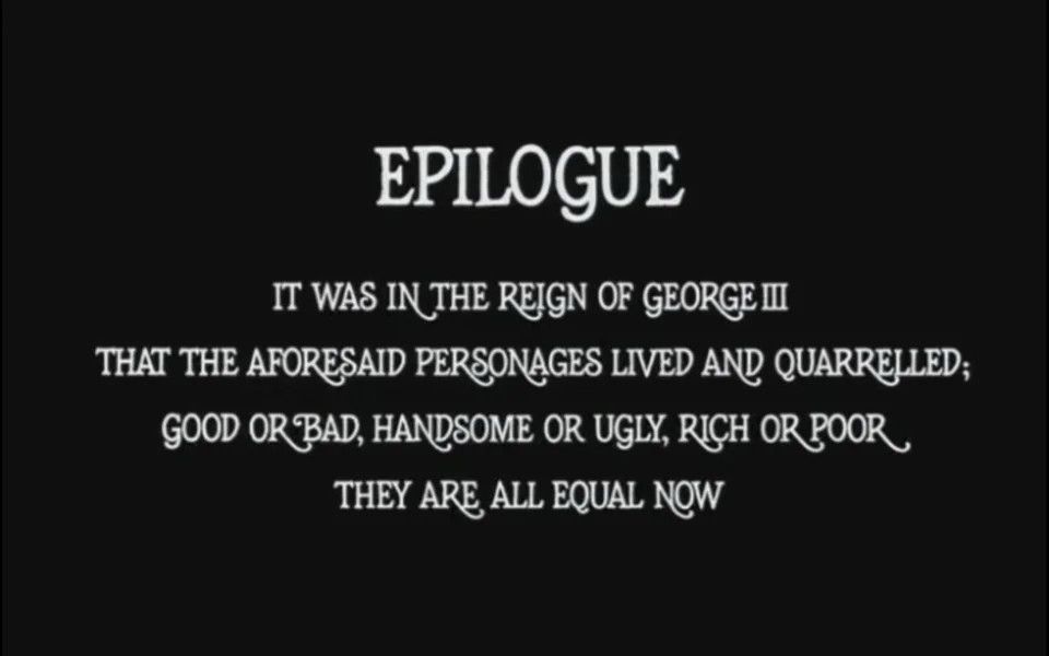 Closing title card from BARRY LYNDON (1975) which reads: EPILOGUE. It was in the reign of George III that the aforementioned personages lived and quarreled. Good or bad, handsome or ugly, rich are poor, they are all equal now. 