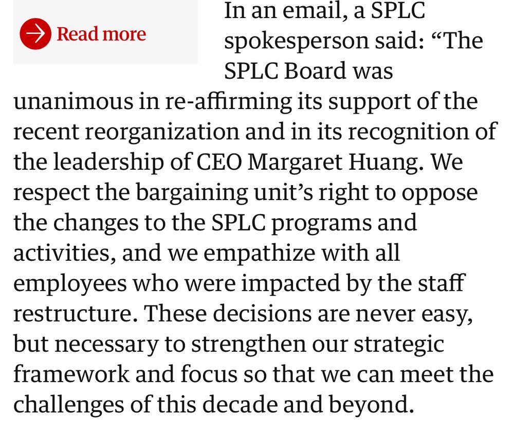 In an email, a SPLC
→ Read more
spokesperson said: "The
SPLC Board was
unanimous in re-affirming its support of the recent reorganization and in its recognition of the leadership of CEO Margaret Huang. We respect the bargaining unit's right to oppose the changes to the SPLC programs and activities, and we empathize with all employees who were impacted by the staff restructure. These decisions are never easy, but necessary to strengthen our strategic framework and focus so that we can meet the challenges of this decade and beyond.