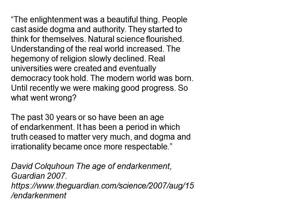 The enlightenment was a beautiful thing. People cast aside dogma and authority. They started to think for themselves. Natural science flourished. Understanding of the real world increased. The hegemony of religion slowly declined. Real universities were created and eventually democracy took hold. The modern world was born. Until recently we were making good progress. So what went wrong?

The past 30 years or so have been an age of endarkenment. It has been a period in which truth ceased to matter very much, and dogma and irrationality became once more respectable.