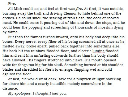 Fire.

All Mick could see and feel at first was fire. At first, it was outside, burning away the troll and driving Eleanor to hide behind one of the arches. He could smell the searing of troll flesh, the odor of cooked meat. He could sense it pouring out of him and down the steps, and he could hear the popping and screeching of thousands of mosskin dying by flame.

But then the flames turned inward, onto his body and deep into his bones. Every nerve, every fiber of his being screamed all at once as he melted away, broke apart, pulled back together into something else. His back hit the rainbow-flooded floor, and electric lumina flooded him and sent him unfurling outwards further than his body should have allowed. His fingers stretched into claws. His mouth opened wide for fangs too big for his skull. Something burned at his shoulder blades and shredded his flesh to emerge, flapping wet and cold against the floor.

At last, his world went dark, save for a pinprick of light hovering far above him and a nearly inaudible melody somewhere in the distance.

My apologies. I thought I had you.