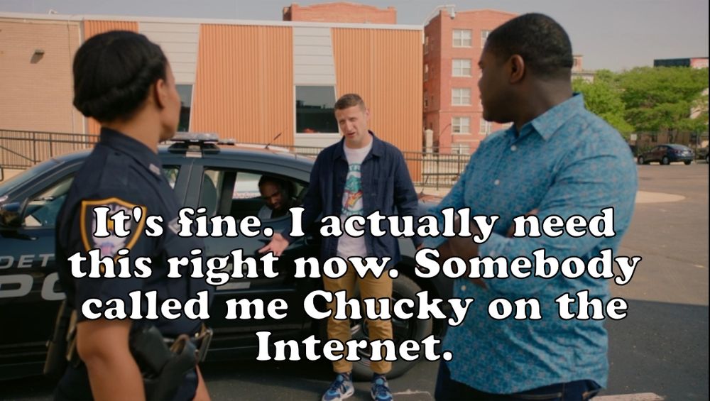 A Detroiters screenshot with a caption. Tim is speaking with Sam and Molly. He says:
"It's fine. I actually need this right now. Somebody called me Chucky on the Internet."