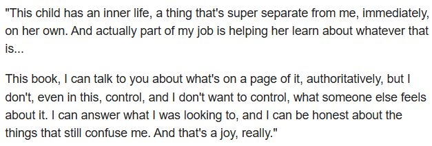 "This child has an inner life, a thing that's super separate from me, immediately, on her own. And actually part of my job is helping her learn about whatever that is... 

This book, I can talk to you about what's on a page of it, authoritatively, but I don't, even in this, control, and I don't want to control, what someone else feels about it. I can answer what I was looking to, and I can be honest about the things that still confuse me. And that's a joy, really."