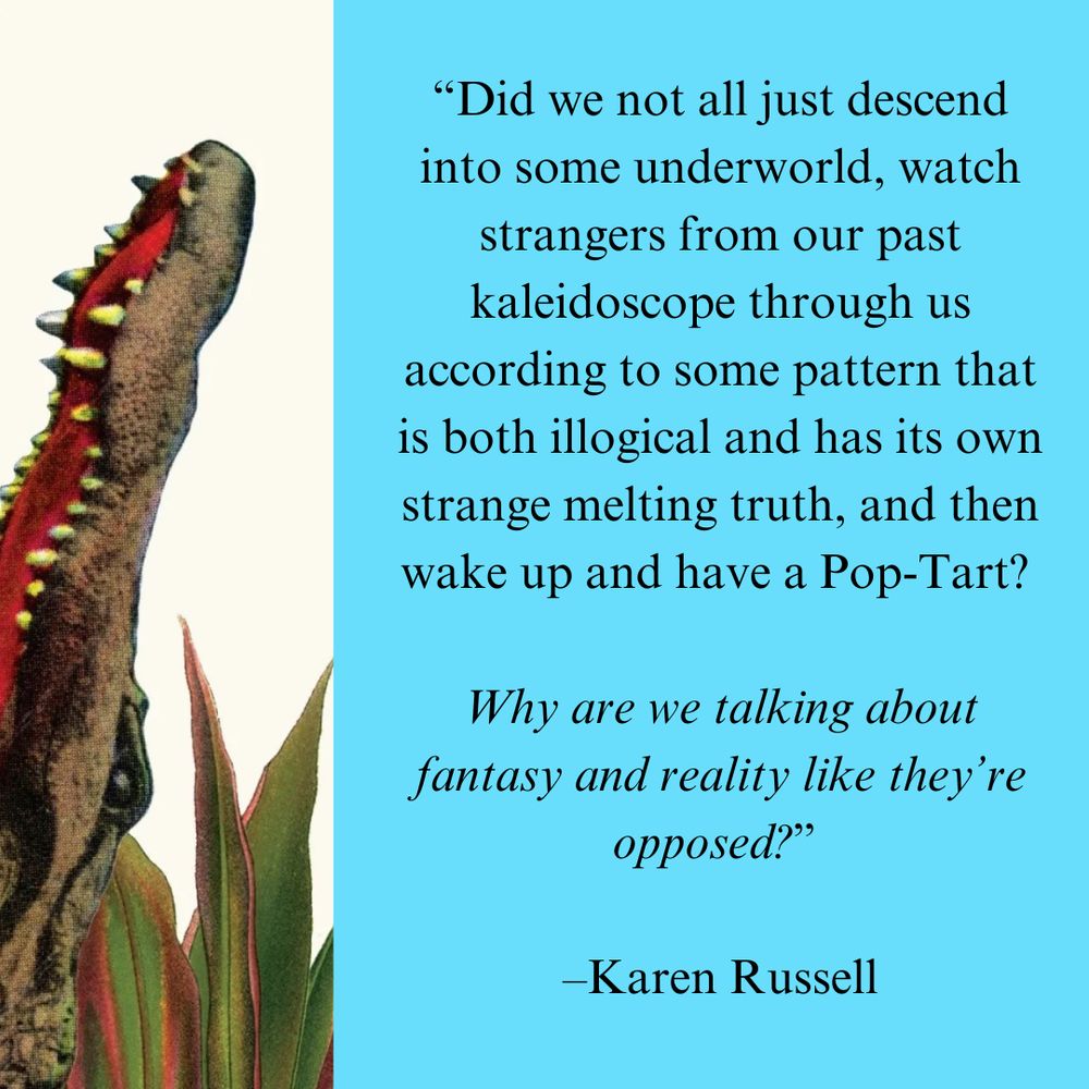 On the left side is the image of a crocodile's mouth. On the righ side is the text: “Did we not all just descend into some underworld, watch strangers from our past kaleidoscope through us according to some pattern that is both illogical and has its own strange melting truth, and then wake up and have a Pop-Tart?   Why are we talking about fantasy and reality like they’re opposed?”   –Karen Russell
