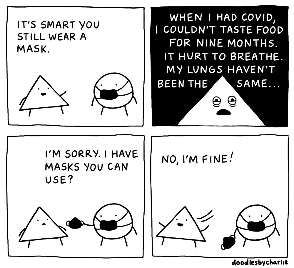 A 4-panel doodled black and white comic.

In the first panel, a triangle character is talking to a circle character who's wearing a face mask. The triangle smiles, points at the circle, and says "It's smart you still wear a mask".

In the second panel, the background is all black and the text is white. There's a close up of the triangle's face, who looks worried with bags under their eyes. Text above them reads "When I had Covid, I couldn't taste food for nine months. It hurt to breathe. My lungs haven't been the same..."

In the third panel, it's back to a white background and inked doodles. The circle holds up a mask to the triangle and says "I'm sorry. I have masks you can use?" The triangle looks at the circle with a neutral expression and open mouth.

In the final panel, the triangle runs away with a happy expression and says "No, I'm fine!" The circle turns to face us with a blank expression, with the spare mask still in hand but lowered to the ground.

Made by doodlesbycharlie_.