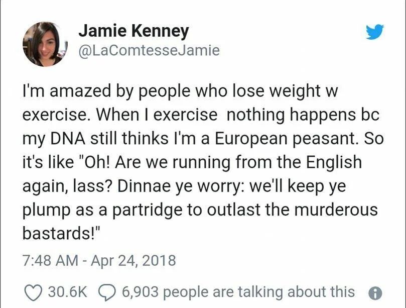 @LaComtesseJamie
I'm amazed by people who lose weight w exercise. When I exercise nothing happens bc my DNA still thinks I'm a European peasant. So it's like "Oh! Are we running from the English again, lass? Dinnae ye worry: we'll keep ye plump as a partridge to outlast the murderous bastards!"
