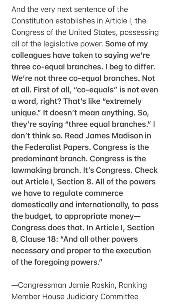 February 11, 2025

And the very next sentence of the Constitution establishes in Article I, the Congress of the United States, possessing all of the legislative power. Some of my colleagues have taken to saying we’re three co-equal branches. I beg to differ. We’re not three co-equal branches. Not at all. First of all, “co-equals” is not even a word, right? That’s like “extremely unique.” It doesn’t mean anything. So, they’re saying “three equal branches.” I don’t think so. Read James Madison in the Federalist Papers. Congress is the predominant branch. Congress is the lawmaking branch. It’s Congress. Check out Article I, Section 8. All of the powers we have to regulate commerce domestically and internationally, to pass the budget, to appropriate money—Congress does that. In Article I, Section 8, Clause 18: “And all other powers necessary and proper to the execution of the foregoing powers.” 

—Congressman Jamie Raskin, Ranking Member House Judiciary Committee 