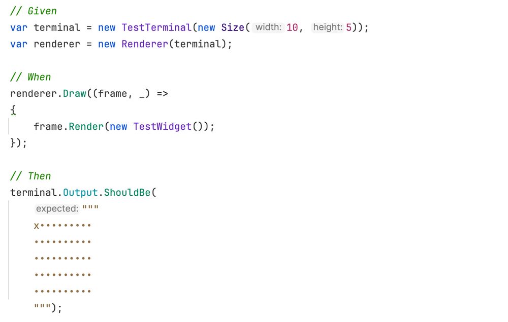 C# code below:

// Given
var terminal = new TestTerminal(new Size(10, 5));
var renderer = new Renderer(terminal);

// When
renderer.Draw((frame, _) =>
{
    frame.Render(new TestWidget());
});

// Then
terminal.Output.ShouldBe(
    """
    x•••••••••
    ••••••••••
    ••••••••••
    ••••••••••
    ••••••••••
    """);