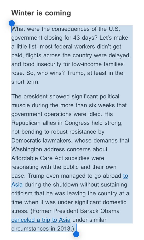 Excerpt of Reuters politics newsletter:

Winter is coming

What were the consequences of the U.S.
government closing for 43 days? Let's make a little list: most federal workers didn't get paid, flights across the country were delayed, and food insecurity for low-income families rose. So, who wins? Trump, at least in the short term.

The president showed significant political muscle during the more than six weeks that government operations were idled. His Republican allies in Congress held strong, not bending to robust resistance by Democratic lawmakers, whose demands that Washington address concerns about Affordable Care Act subsidies were resonating with the public and their own base. Trump even managed to go abroad to Asia during the shutdown without sustaining criticism that he was leaving the country at a time when it was under significant domestic stress. (Former President Barack Obama canceled a trip to Asia under similar circumstances in 2013.).