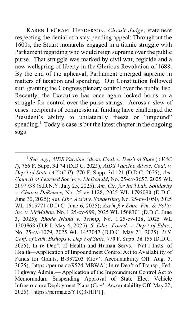 Screenshot of opinion by Judge Karen Henderson:

KAREN LECRAFT HENDERSON, Circuit Judge, statement respecting the denial of a stay pending appeal:

“Throughout the 1600s, the Stuart monarchs engaged in a titanic struggle with Parliament regarding who would reign supreme over the public purse. That struggle was marked by civil war, regicide and a new wellspring of liberty in the Glorious Revolution of 1688.
By the end of the upheaval, Parliament emerged supreme in matters of taxation and spending. Our Constitution followed suit, granting the Congress plenary control over the public fisc.

Recently, the Executive has once again locked horns in a struggle for control over the purse strings. Across a slew of cases, recipients of congressional funding have challenged the President's ability to unilaterally freeze or "impound" spending.' Today's case is but the latest chapter in the ongoing saga.”