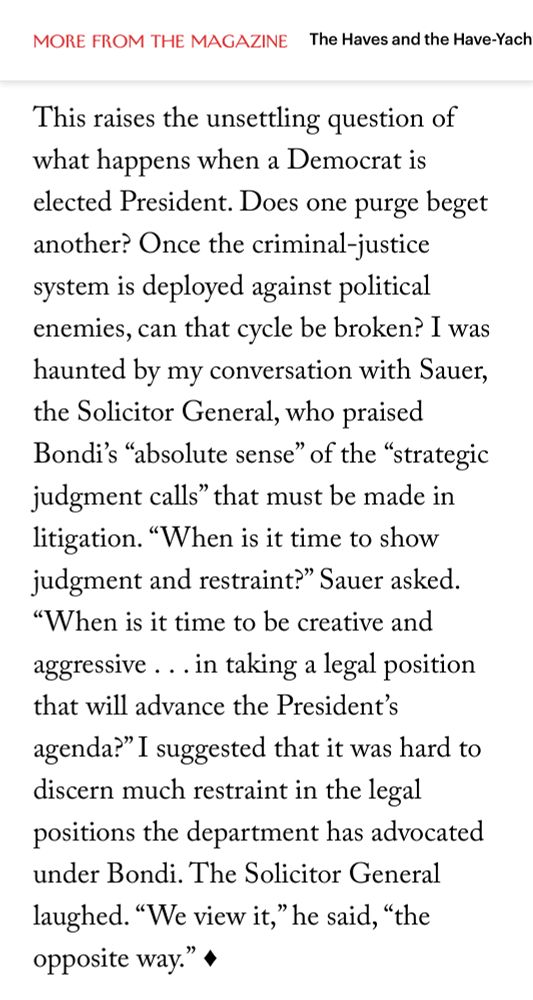 Screenshot from New Yorker article: “This raises the unsettling question of what happens when a Democrat is elected President. Does one purge beget another? Once the criminal-justice system is deployed against political enemies, can that cycle be broken? I was haunted by my conversation with Sauer, the Solicitor General, who praised Bondi's 
