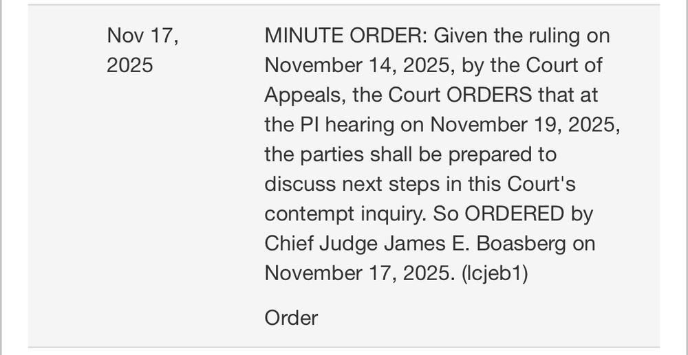 Text of order:

MINUTE ORDER: Given the ruling on
2025
November 14, 2025, by the Court of

Appeals, the Court ORDERS that at

the Pl hearing on November 19, 2025,

the parties shall be prepared to

discuss next steps in this Court's

contempt inquiry. So ORDERED by

Chief Judge James E. Boasberg on

November 17, 2025. (Icjeb1)

Order