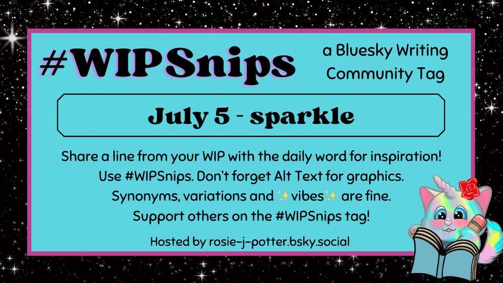 #WIPSnips a bluesky writing community tag
July 5 - sparkle
Share a line from your WIP with the daily word for inspiration
Use #WIPSnips. Don't forget Alt Text for graphics
Synonyms, variation and vibes are fine.
Support others on the #WIPSnips tag!
Hosted by rosie-j-potter.bsky.social

The image behind the text is a border that is black with stars with a light blue rectangle highlighted by a fuchsia line. An illustrated caticorn holding a pencil and writing in a book with a rose behind one ear is in the lower right corner