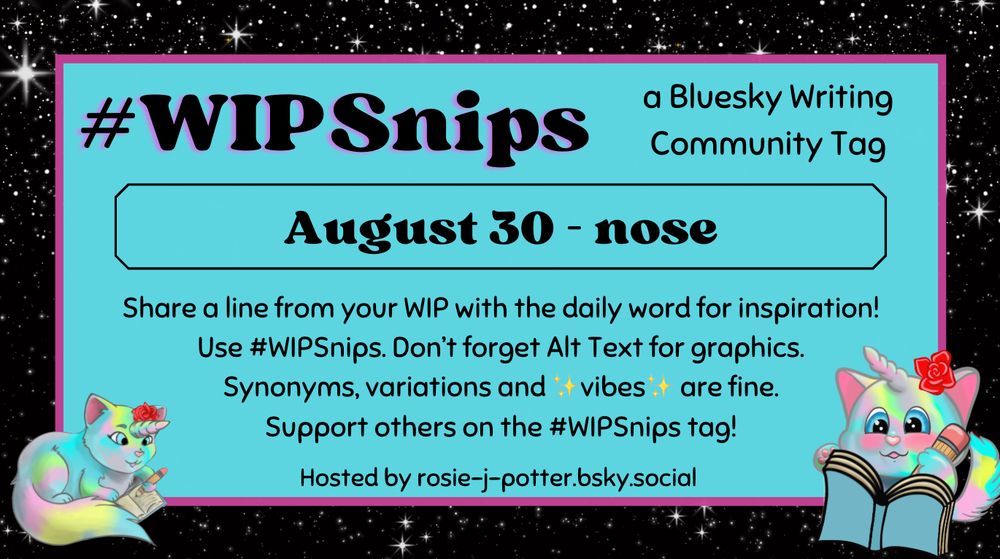 #WIPSnips a bluesky writing community tag
August 30 - nose
Share a line from your WIP with the daily word for inspiration
Use #WIPSnips. Don't forget Alt Text for graphics
Synonyms, variation and vibes are fine.
Support others on the #WIPSnips tag!
Hosted by rosie-j-potter.bsky.social

The image behind the text is a border that is black with stars with a light blue rectangle highlighted by a fuchsia line. An illustrated caticorn holding a pencil and writing in a book with a rose behind one ear is in the lower right corner