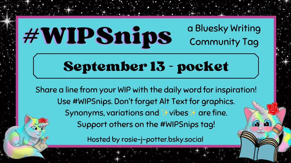 #WIPSnips a bluesky writing community tag
September 13 - pocket
Share a line from your WIP with the daily word for inspiration
Use #WIPSnips. Don't forget Alt Text for graphics
Synonyms, variation and vibes are fine.
Support others on the #WIPSnips tag!
Hosted by rosie-j-potter.bsky.social

The image behind the text is a border that is black with stars with a light blue rectangle highlighted by a fuchsia line. An illustrated caticorn holding a pencil and writing in a book with a rose behind one ear is in the lower right corner