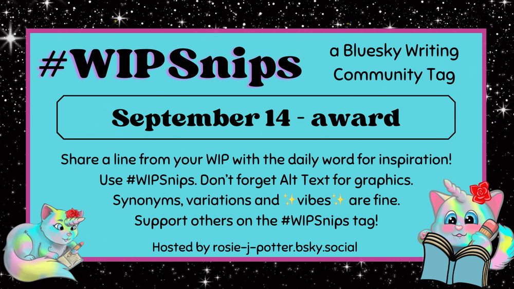 #WIPSnips a bluesky writing community tag
September 14 - award
Share a line from your WIP with the daily word for inspiration
Use #WIPSnips. Don't forget Alt Text for graphics
Synonyms, variation and vibes are fine.
Support others on the #WIPSnips tag!
Hosted by rosie-j-potter.bsky.social

The image behind the text is a border that is black with stars with a light blue rectangle highlighted by a fuchsia line. An illustrated caticorn holding a pencil and writing in a book with a rose behind one ear is in the lower right corner