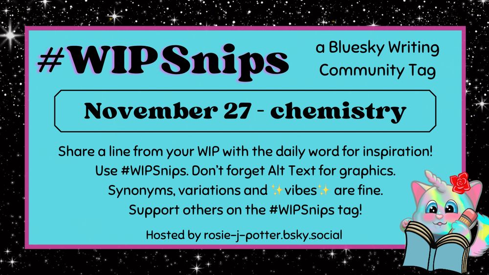 #WIPSnips a bluesky writing community tag
November 27 - chemistry
Share a line from your WIP with the daily word for inspiration
Use #WIPSnips. Don't forget Alt Text for graphics
Synonyms, variation and vibes are fine.
Support others on the #WIPSnips tag!
Hosted by rosie-j-potter.bsky.social