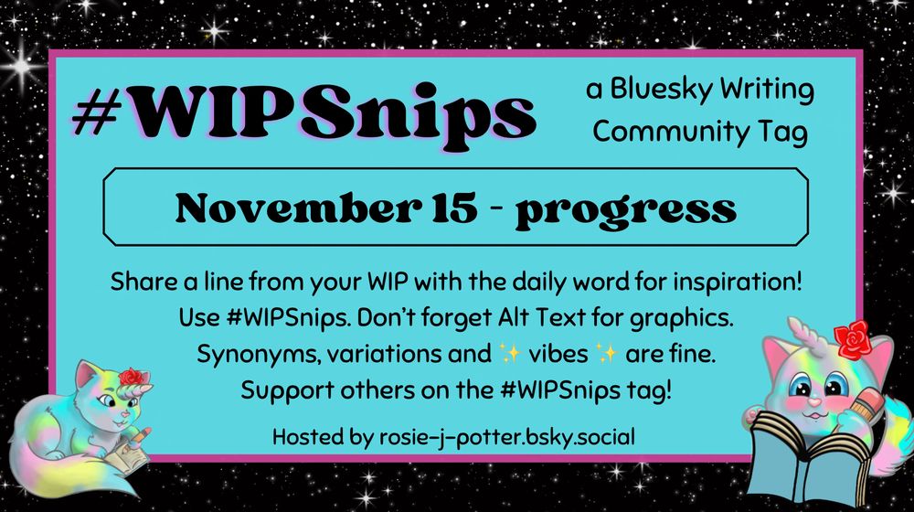 #WIPSnips a bluesky writing community tag
November 15 - progress
Share a line from your WIP with the daily word for inspiration
Use #WIPSnips. Don't forget Alt Text for graphics
Synonyms, variation and vibes are fine.
Support others on the #WIPSnips tag!
Hosted by rosie-j-potter.bsky.social

The image behind the text is a border that is black with stars with a light blue rectangle highlighted by a fuchsia line. An illustrated caticorn holding a pencil and writing in a book with a rose behind one ear is in the lower right corner