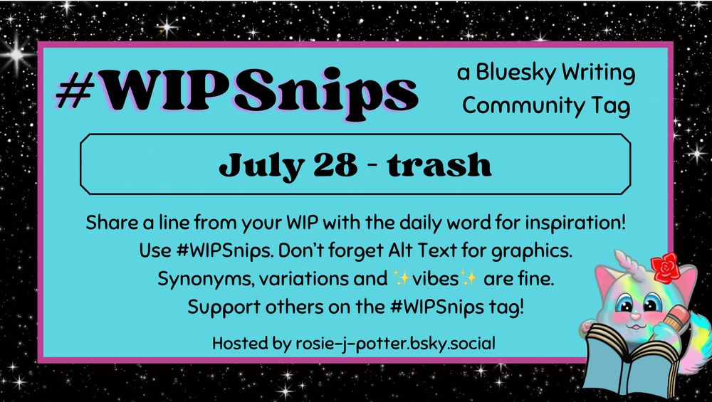 #WIPSnips a bluesky writing community tag
July 28 - trash
Share a line from your WIP with the daily word for inspiration
Use #WIPSnips. Don't forget Alt Text for graphics
Synonyms, variation and vibes are fine.
Support others on the #WIPSnips tag!
Hosted by rosie-j-potter.bsky.social

The image behind the text is a border that is black with stars with a light blue rectangle highlighted by a fuchsia line. An illustrated caticorn holding a pencil and writing in a book with a rose behind one ear is in the lower right corner