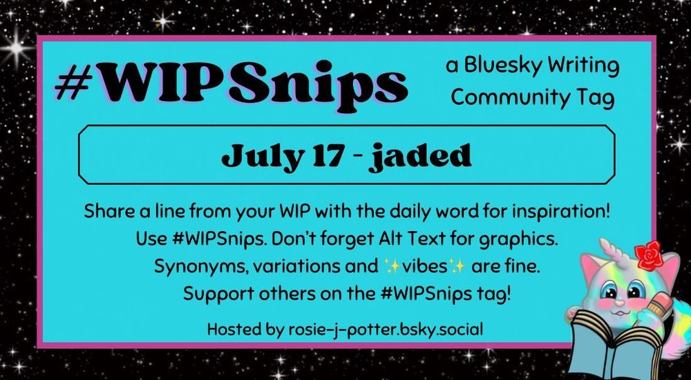#WIPSnips a bluesky writing community tag
July 17 - jaded 
Share a line from your WIP with the daily word for inspiration
Use #WIPSnips. Don't forget Alt Text for graphics
Synonyms, variation and vibes are fine.
Support others on the #WIPSnips tag!
Hosted by rosie-j-potter.bsky.social

The image behind the text is a border that is black with stars with a light blue rectangle highlighted by a fuchsia line. An illustrated caticorn holding a pencil and writing in a book with a rose behind one ear is in the lower right corner
