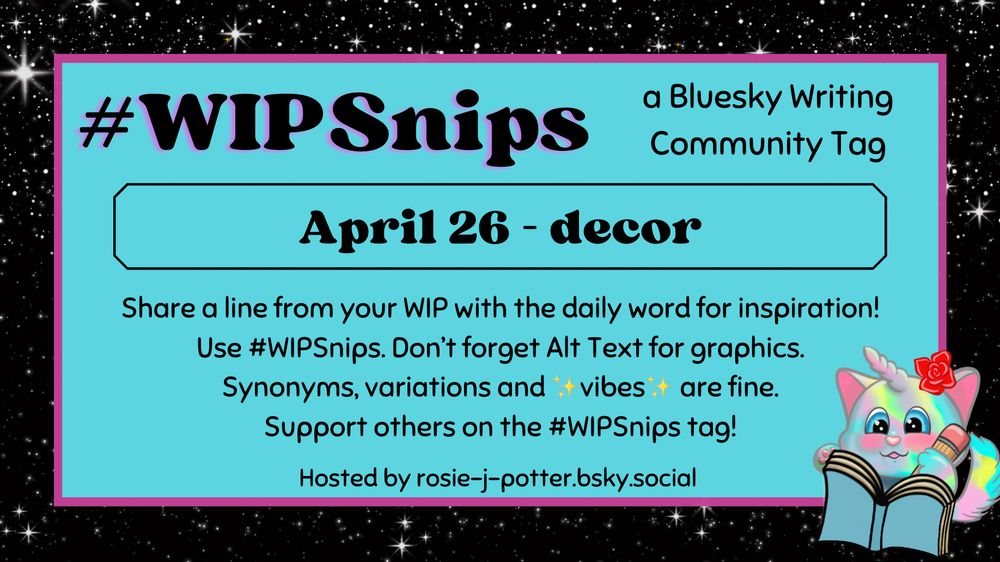 #WIPSnips a bluesky writing community tag
April 26 - decor
Share a line from your WIP with the daily word for inspiration
Use #WIPSnips. Don't forget Alt Text for graphics
Synonyms, variation and vibes are fine.
Support others on the #WIPSnips tag!
Hosted by rosie-j-potter.bsky.social

The image behind the text is a border that is black with stars with a light blue rectangle highlighted by a fuchsia line. An illustrated caticorn holding a pencil and writing in a book with a rose behind one ear is in the lower right corner