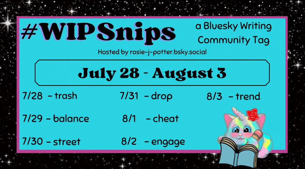 The #WIPSnips words for July 28th through August 3rd. 

July 28 - trash, July 29 - balance, July 30 - street, July 31 - drop, August 1 - cheat, August 2 - engage, August 3 - trend 