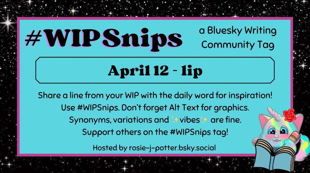 #WIPSnips a bluesky writing community tag
April 12 - lip
Share a line from your WIP with the daily word for inspiration
Use #WIPSnips. Don't forget Alt Text for graphics
Synonyms, variation and vibes are fine.
Support others on the #WIPSnips tag!
Hosted by rosie-j-potter.bsky.social

The image behind the text is a border that is black with stars with a light blue rectangle highlighted by a fuchsia line. An illustrated caticorn holding a pencil and writing in a book with a rose behind one ear is in the lower right corner