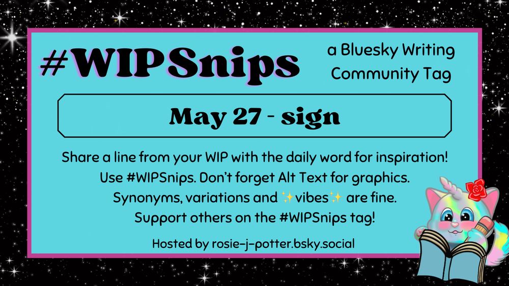 #WIPSnips a bluesky writing community tag
May 27 - sign
Share a line from your WIP with the daily word for inspiration
Use #WIPSnips. Don't forget Alt Text for graphics
Synonyms, variation and vibes are fine.
Support others on the #WIPSnips tag!
Hosted by rosie-j-potter.bsky.social

The image behind the text is a border that is black with stars with a light blue rectangle highlighted by a fuchsia line. An illustrated caticorn holding a pencil and writing in a book with a rose behind one ear is in the lower right corner